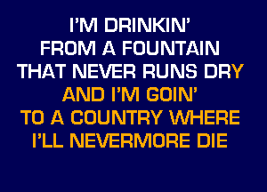 I'M DRINKIM
FROM A FOUNTAIN
THAT NEVER RUNS DRY
AND I'M GOIN'

TO A COUNTRY WHERE
I'LL NEVERMORE DIE