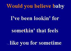 Would you believe baby
I've been lookin' for
somethin' that feels

.. like you for sometime