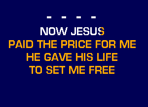 NOW JESUS
PAID THE PRICE FOR ME
HE GAVE HIS LIFE
TO SET ME FREE