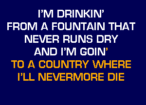I'M DRINKIM
FROM A FOUNTAIN THAT
NEVER RUNS DRY
AND I'M GOIN'

TO A COUNTRY WHERE
I'LL NEVERMORE DIE