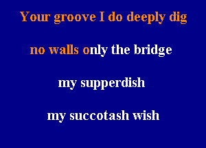Your groove I do deeply dig
no walls only the bridge
my supperdish

my succotash Wish