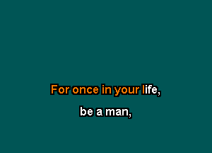 For once in your life,

be a man,