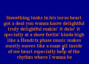 Something looks in his torso heart
got a deal you wanna know delightful
truly delightful makin' it doin' it
specially at a show feelin' kinda high
like a Hendrix phase music makes
mostly moves like a maze all inside
of me heart especially help of the
rhythm where I wanna be