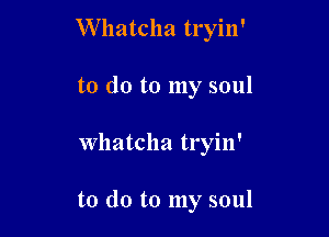 W hatcha tryin'
to do to my soul

Whatcha tryin'

to do to my soul