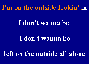 I'm 011 the outside lookin' in

I don't wanna be

I don't wanna be

left 011 the outside all alone