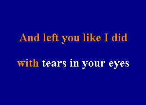 And left you like I did

with tears in your eyes