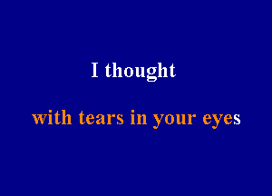 I thought

with tears in your eyes