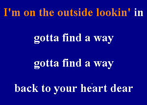 I'm on the outside lookin' in
gotta fmd a way

gotta find a way

back to your heart dear