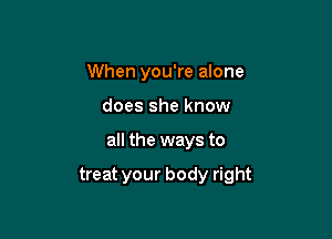 When you're alone
does she know

all the ways to

treat your body right