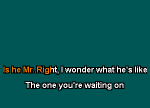 Is he Mr. Right, lwonder what he's like

The one you're waiting on