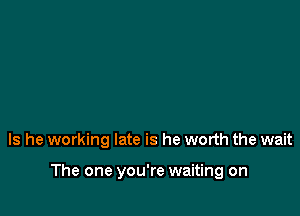 Is he working late is he worth the wait

The one you're waiting on