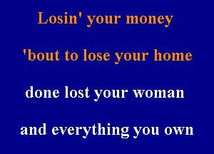 Losin' your money
'bout to lose your home
done lost your woman

and everything you own