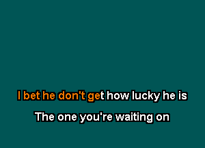 lbet he don't get how lucky he is

The one you're waiting on