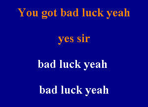 You got bad luck yeah

yes sir

bad luck yeah

bad luck yeah