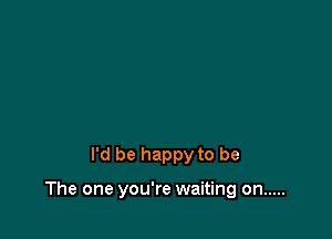 I'd be happy to be

The one you're waiting on .....