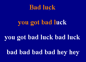 Bad luck
you got bad luck

you got bad luck bad luck

bad bad bad bad hey hey