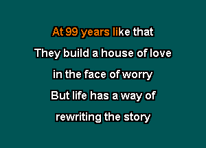 At 99 years like that
They build a house oflove

in the face of worry

But life has a way of

rewriting the story