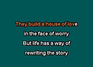 They build a house oflove

in the face of worry

But life has a way of

rewriting the story