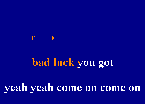 bad luck you got

yeah yeah come on come 011