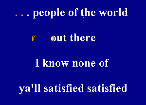 . . . people of the world
r out there

I know none of

ya'll satisfied satisfied