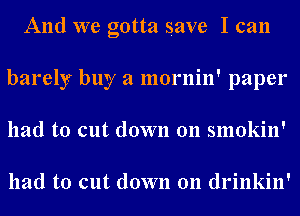 And we gotta save I can
barely buy a mornin' paper
had to cut down 011 smokin'

had to cut down 011 drinkin'