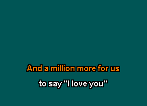 And a million more for us

to say I love you