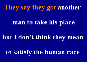 They say they got another
man tar take his place
but I don't think they mean

to satisfy the human race