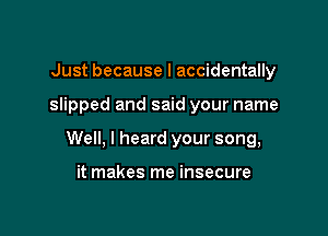 Just because I accidentally

slipped and said your name

Well, I heard your song,

it makes me insecure