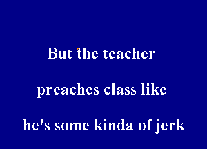 But the teacher

preaches class like

he's some kinda ofjerk