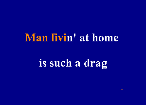 Man I'lvin' at home

is such a drag