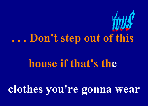 W

. . . Don't step out of this

house if that's the

clothes you're gonna wear