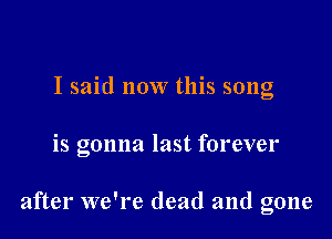 I said now this song

is gonna last forever

after we're dead and gone