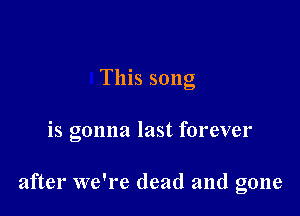 This song

is gonna last forever

after we're dead and gone