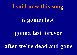 I said now this song

is gonna last

gonna last forever

after we're dead and gone