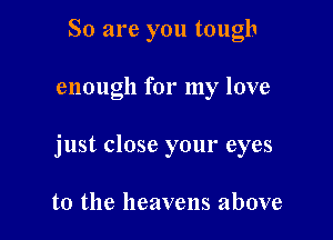 So are you tough

enough for my love

just close your eyes

to the heavens above