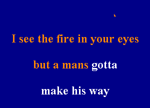 I see the fire in your eyes

but a mans gotta

make his way