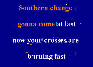 Southern change

v. gonna come lat last .

now your! crds'ses. are

Hb'lrning fast
