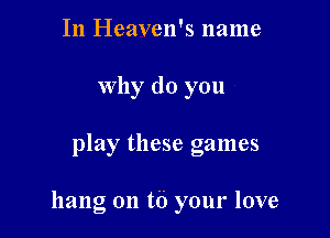 In Heaven's name
Why do you

play these games

hang on t6 your love