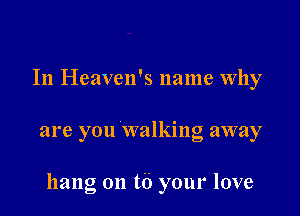 In Heaven's name Why

are you walking away

hang on t6 your love