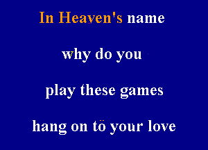 In Heaven's name
why do you

play these games

hang on t6 your love