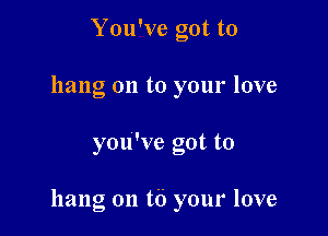 You've got to
hang on to your love

you've got to

hang on t6 your love