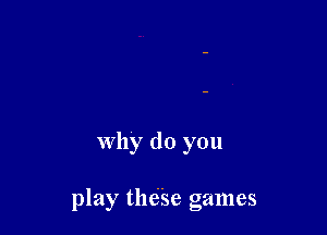why do you

play thdse games