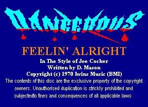 RQMMWWK

FEELIN' ALRIGHT

In The Style ofJoe Cocker
W'ritlen by D. Mason
Copyright (c) 1970 Iwins Music (BMI)
The contents ofthis disc are the exclusive property ofthe copyright
owners. Unauthorised duplication is strickly prohibited and

subjectedtn mes and consequences of all applicable laws