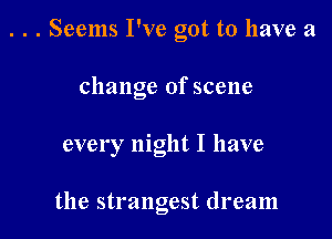 . . . Seems I've got to have a
change of scene

every night I have

the strangest dream