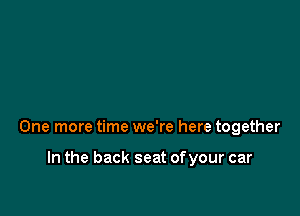 One more time we're here together

In the back seat ofyour car