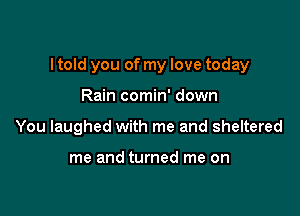 I told you of my love today

Rain comin' down
You laughed with me and sheltered

me and turned me on