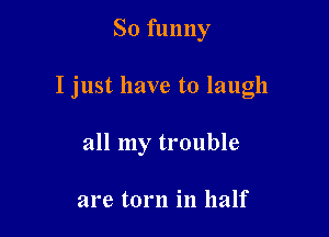 So funny

I just have to laugh

all my trouble

are torn in half