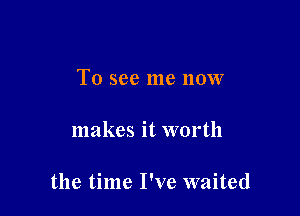 To see me now

makes it worth

the time I've waited