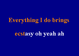 Everything I (10 brings

ecstasy oh yeah ah