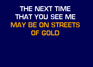 THE NEXT TIME
THAT YOU SEE ME
MAY BE ON STREETS
OF GOLD